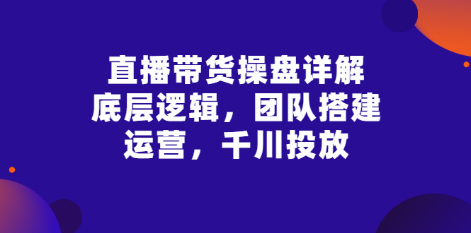 【副业项目3356期】直播带货操盘详解：底层逻辑，团队搭建，运营，千川投放（带货直播如何运营课程）-千知鹤副业网