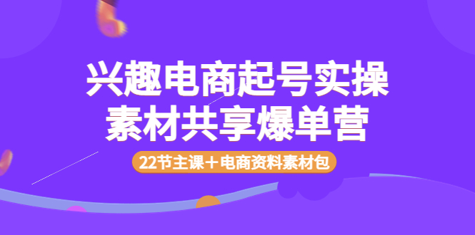 【副业项目4036期】兴趣电商起号实操素材共享爆单营（22节主课＋电商资料素材包）-千知鹤副业网