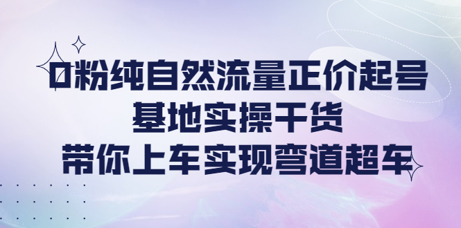 【副业项目4381期】0粉纯自然流量正价起号基地实操干货，带你上车实现弯道超车-千知鹤副业网