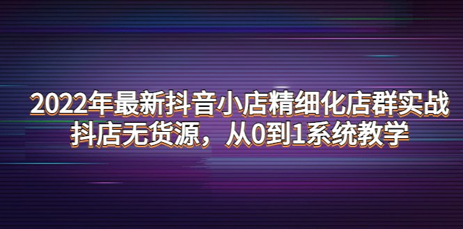 【副业项目4417期】2022年最新抖音小店精细化店群实战，抖店无货源，从0到1系统教学-千知鹤副业网