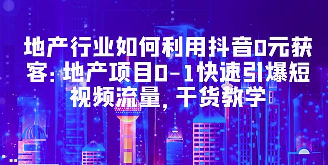 【副业项目5632期】地产行业如何利用抖音0元获客：地产项目0-1快速引爆短视频流量，干货教学-千知鹤副业网