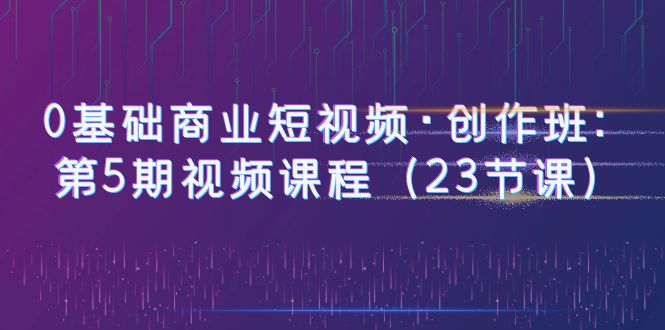 【副业项目6157期】0基础商业短视频·创作班：第5期视频课程（23节课）-千知鹤副业网