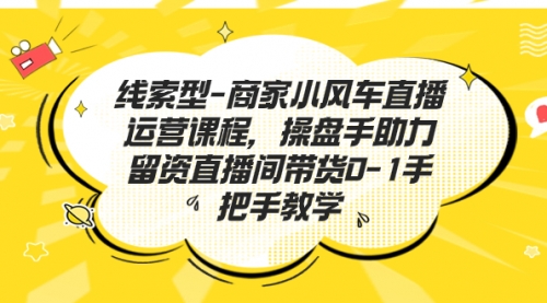 【副业项目7258期】商家小风车直播运营课程，操盘手助力留资直播间带货0-1手把手教学-千知鹤副业网