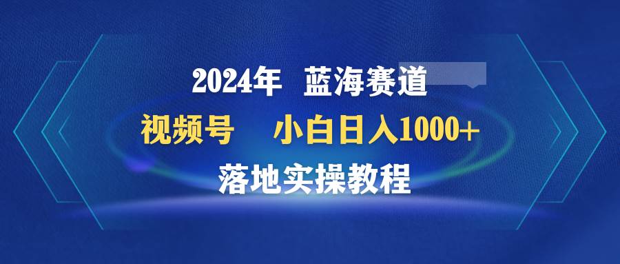 2024年蓝海赛道 视频号  小白日入1000+ 落地实操教程-千知鹤副业网