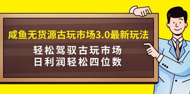 咸鱼无货源古玩市场3.0最新玩法，轻松驾驭古玩市场，日利润轻松四位数！…-千知鹤副业网